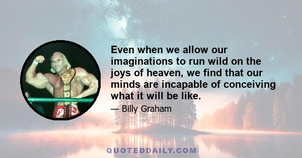 Even when we allow our imaginations to run wild on the joys of heaven, we find that our minds are incapable of conceiving what it will be like.