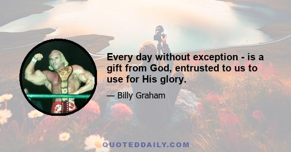 Every day without exception - is a gift from God, entrusted to us to use for His glory.