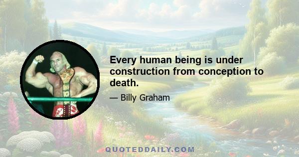 Every human being is under construction from conception to death.