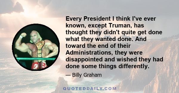 Every President I think I've ever known, except Truman, has thought they didn't quite get done what they wanted done. And toward the end of their Administrations, they were disappointed and wished they had done some