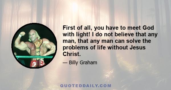 First of all, you have to meet God with light! I do not believe that any man, that any man can solve the problems of life without Jesus Christ.