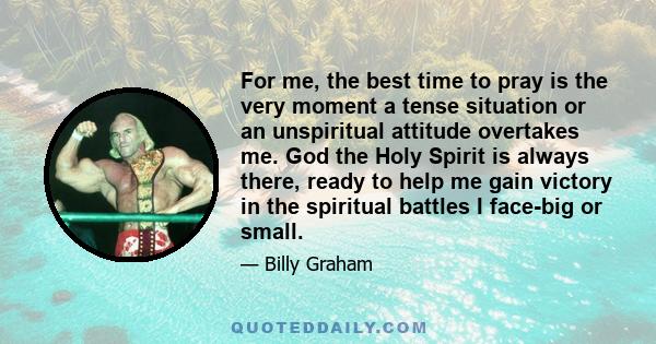 For me, the best time to pray is the very moment a tense situation or an unspiritual attitude overtakes me. God the Holy Spirit is always there, ready to help me gain victory in the spiritual battles I face-big or small.