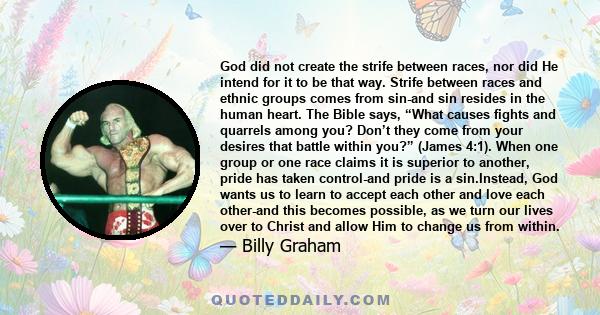 God did not create the strife between races, nor did He intend for it to be that way. Strife between races and ethnic groups comes from sin-and sin resides in the human heart. The Bible says, “What causes fights and