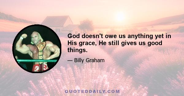 God doesn't owe us anything yet in His grace, He still gives us good things.