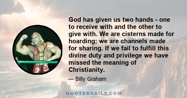 God has given us two hands - one to receive with and the other to give with. We are cisterns made for hoarding; we are channels made for sharing. If we fail to fulfill this divine duty and privilege we have missed the