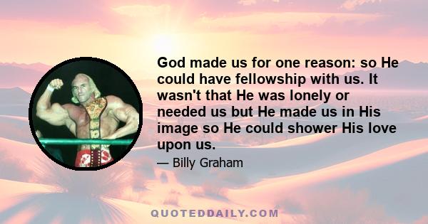 God made us for one reason: so He could have fellowship with us. It wasn't that He was lonely or needed us but He made us in His image so He could shower His love upon us.