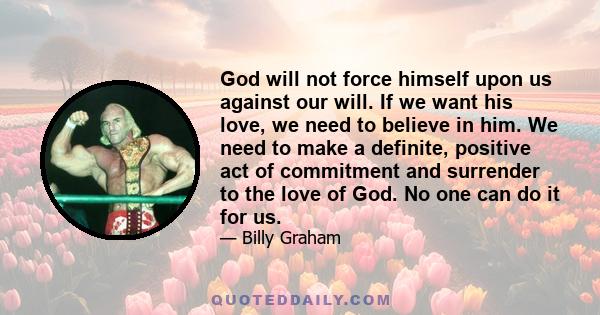 God will not force himself upon us against our will. If we want his love, we need to believe in him. We need to make a definite, positive act of commitment and surrender to the love of God. No one can do it for us.