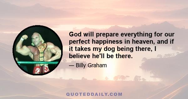 God will prepare everything for our perfect happiness in heaven, and if it takes my dog being there, I believe he'll be there.