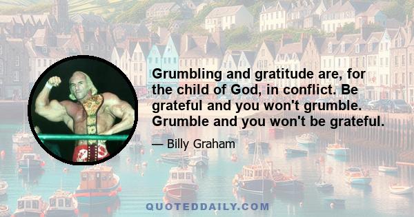 Grumbling and gratitude are, for the child of God, in conflict. Be grateful and you won't grumble. Grumble and you won't be grateful.