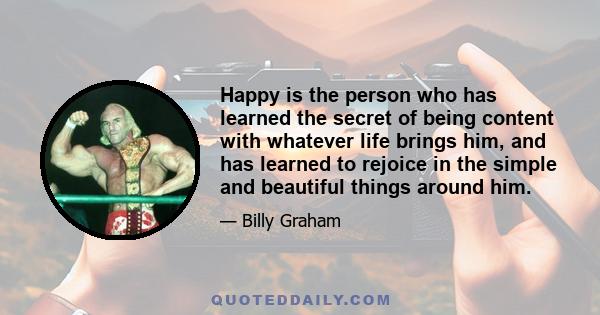 Happy is the person who has learned the secret of being content with whatever life brings him, and has learned to rejoice in the simple and beautiful things around him.