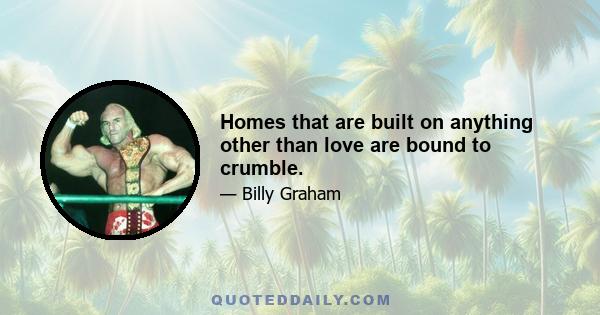 Homes that are built on anything other than love are bound to crumble.