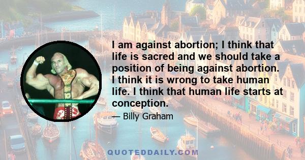 I am against abortion; I think that life is sacred and we should take a position of being against abortion. I think it is wrong to take human life. I think that human life starts at conception.