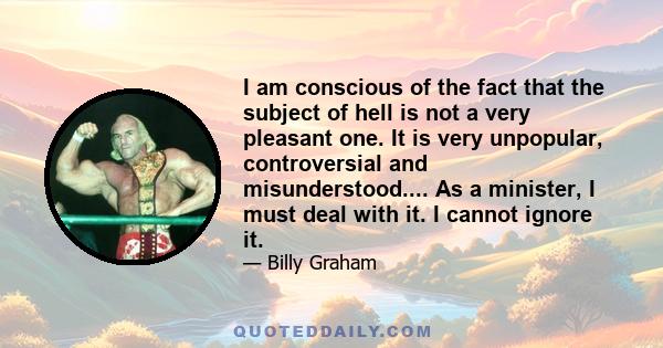 I am conscious of the fact that the subject of hell is not a very pleasant one. It is very unpopular, controversial and misunderstood.... As a minister, I must deal with it. I cannot ignore it.