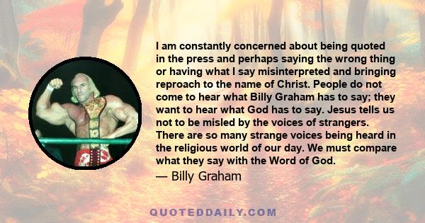 I am constantly concerned about being quoted in the press and perhaps saying the wrong thing or having what I say misinterpreted and bringing reproach to the name of Christ. People do not come to hear what Billy Graham