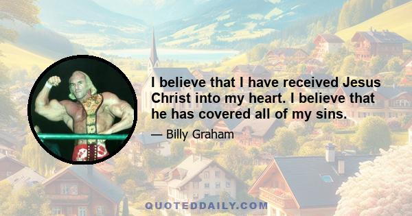 I believe that I have received Jesus Christ into my heart. I believe that he has covered all of my sins.