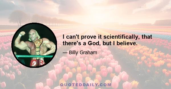 I can't prove it scientifically, that there's a God, but I believe.