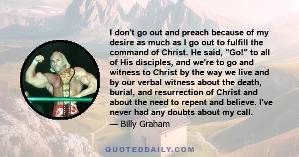 I don't go out and preach because of my desire as much as I go out to fulfill the command of Christ. He said, Go! to all of His disciples, and we're to go and witness to Christ by the way we live and by our verbal