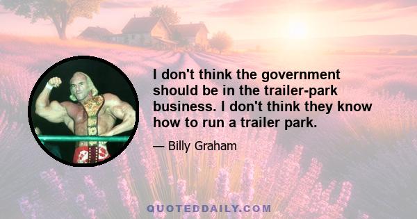 I don't think the government should be in the trailer-park business. I don't think they know how to run a trailer park.