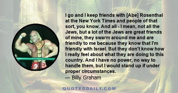 I go and I keep friends with [Abe] Rosenthal at the New York Times and people of that sort, you know. And all - I mean, not all the Jews, but a lot of the Jews are great friends of mine, they swarm around me and are