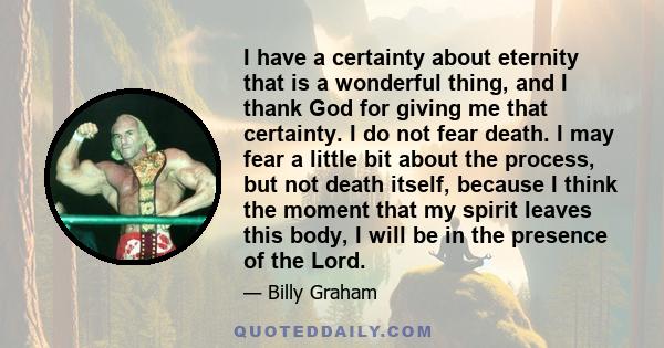 I have a certainty about eternity that is a wonderful thing, and I thank God for giving me that certainty. I do not fear death. I may fear a little bit about the process, but not death itself, because I think the moment 