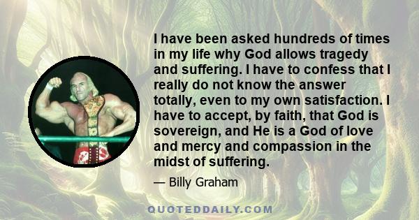 I have been asked hundreds of times in my life why God allows tragedy and suffering. I have to confess that I really do not know the answer totally, even to my own satisfaction. I have to accept, by faith, that God is