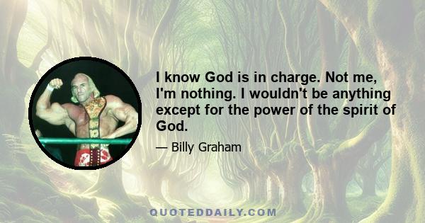 I know God is in charge. Not me, I'm nothing. I wouldn't be anything except for the power of the spirit of God.