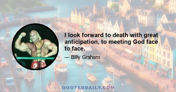 I look forward to death with great anticipation, to meeting God face to face.