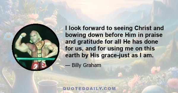 I look forward to seeing Christ and bowing down before Him in praise and gratitude for all He has done for us, and for using me on this earth by His grace-just as I am.