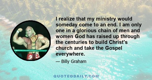 I realize that my ministry would someday come to an end. I am only one in a glorious chain of men and women God has raised up through the centuries to build Christ's church and take the Gospel everywhere.