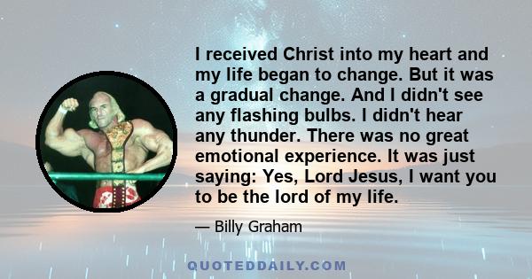 I received Christ into my heart and my life began to change. But it was a gradual change. And I didn't see any flashing bulbs. I didn't hear any thunder. There was no great emotional experience. It was just saying: Yes, 