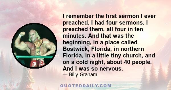 I remember the first sermon I ever preached. I had four sermons. I preached them, all four in ten minutes. And that was the beginning, in a place called Bostwick, Florida, in northern Florida, in a little tiny church,