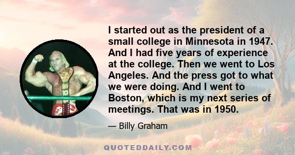 I started out as the president of a small college in Minnesota in 1947. And I had five years of experience at the college. Then we went to Los Angeles. And the press got to what we were doing. And I went to Boston,