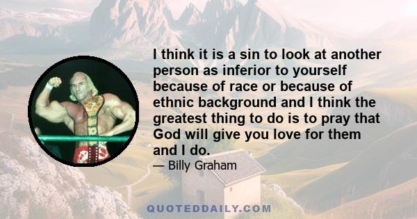 I think it is a sin to look at another person as inferior to yourself because of race or because of ethnic background and I think the greatest thing to do is to pray that God will give you love for them and I do.