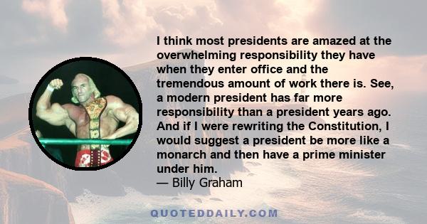 I think most presidents are amazed at the overwhelming responsibility they have when they enter office and the tremendous amount of work there is. See, a modern president has far more responsibility than a president