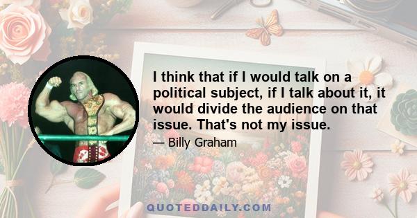 I think that if I would talk on a political subject, if I talk about it, it would divide the audience on that issue. That's not my issue.