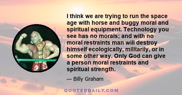 I think we are trying to run the space age with horse and buggy moral and spiritual equipment. Technology you see has no morals; and with no moral restraints man will destroy himself ecologically, militarily, or in some 