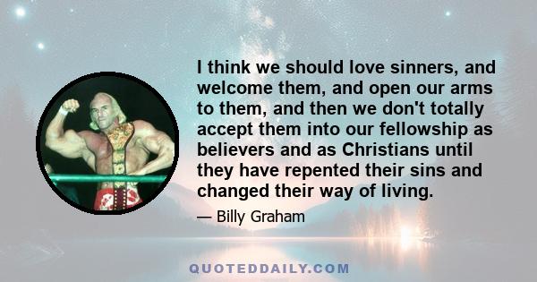 I think we should love sinners, and welcome them, and open our arms to them, and then we don't totally accept them into our fellowship as believers and as Christians until they have repented their sins and changed their 