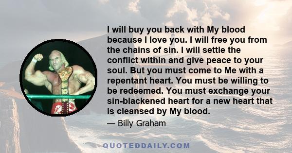 I will buy you back with My blood because I love you. I will free you from the chains of sin. I will settle the conflict within and give peace to your soul. But you must come to Me with a repentant heart. You must be