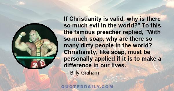 If Christianity is valid, why is there so much evil in the world? To this the famous preacher replied, With so much soap, why are there so many dirty people in the world? Christianity, like soap, must be personally