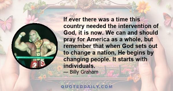 If ever there was a time this country needed the intervention of God, it is now. We can and should pray for America as a whole, but remember that when God sets out to change a nation, He begins by changing people. It