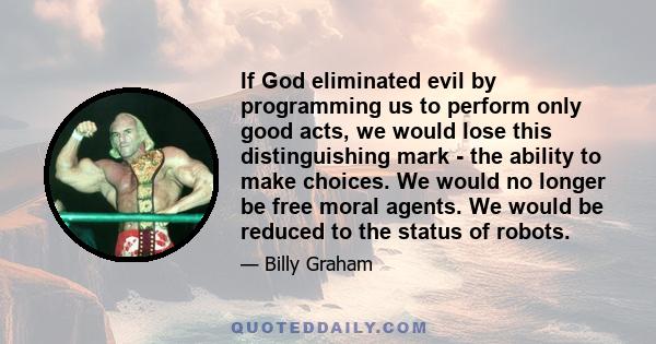 If God eliminated evil by programming us to perform only good acts, we would lose this distinguishing mark - the ability to make choices. We would no longer be free moral agents. We would be reduced to the status of