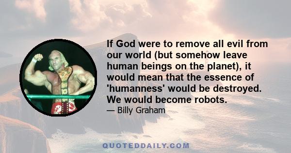 If God were to remove all evil from our world (but somehow leave human beings on the planet), it would mean that the essence of 'humanness' would be destroyed. We would become robots.