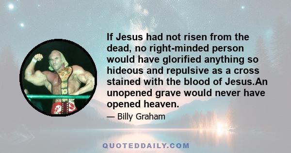 If Jesus had not risen from the dead, no right-minded person would have glorified anything so hideous and repulsive as a cross stained with the blood of Jesus.An unopened grave would never have opened heaven.