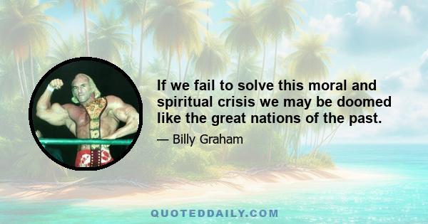 If we fail to solve this moral and spiritual crisis we may be doomed like the great nations of the past.