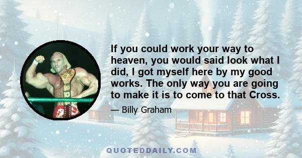 If you could work your way to heaven, you would said look what I did, I got myself here by my good works. The only way you are going to make it is to come to that Cross.