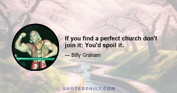 If you find a perfect church don't join it: You'd spoil it.