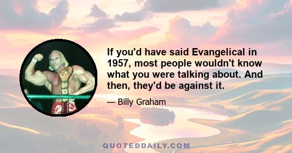 If you'd have said Evangelical in 1957, most people wouldn't know what you were talking about. And then, they'd be against it.