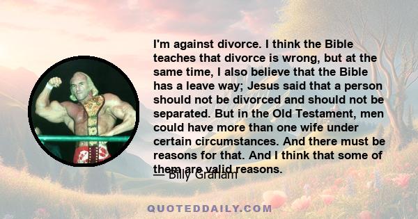 I'm against divorce. I think the Bible teaches that divorce is wrong, but at the same time, I also believe that the Bible has a leave way; Jesus said that a person should not be divorced and should not be separated. But 