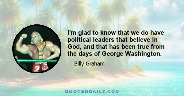 I'm glad to know that we do have political leaders that believe in God, and that has been true from the days of George Washington.