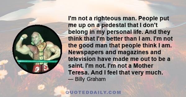 I'm not a righteous man. People put me up on a pedestal that I don't belong in my personal life. And they think that I'm better than I am. I'm not the good man that people think I am. Newspapers and magazines and